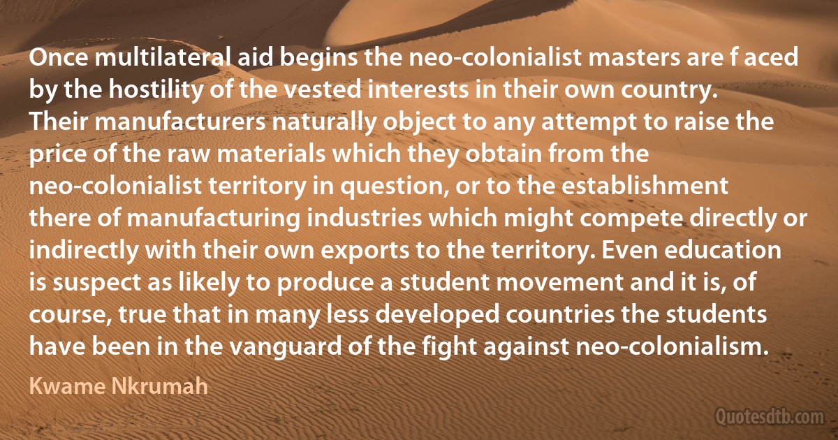 Once multilateral aid begins the neo-colonialist masters are f aced by the hostility of the vested interests in their own country. Their manufacturers naturally object to any attempt to raise the price of the raw materials which they obtain from the neo-colonialist territory in question, or to the establishment there of manufacturing industries which might compete directly or indirectly with their own exports to the territory. Even education is suspect as likely to produce a student movement and it is, of course, true that in many less developed countries the students have been in the vanguard of the fight against neo-colonialism. (Kwame Nkrumah)