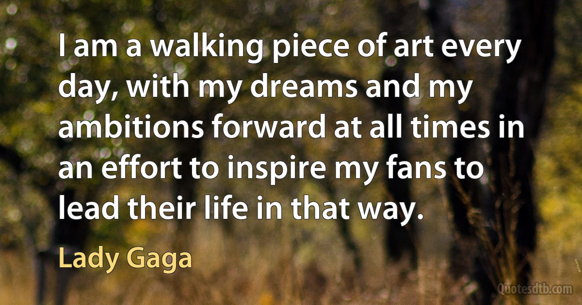 I am a walking piece of art every day, with my dreams and my ambitions forward at all times in an effort to inspire my fans to lead their life in that way. (Lady Gaga)