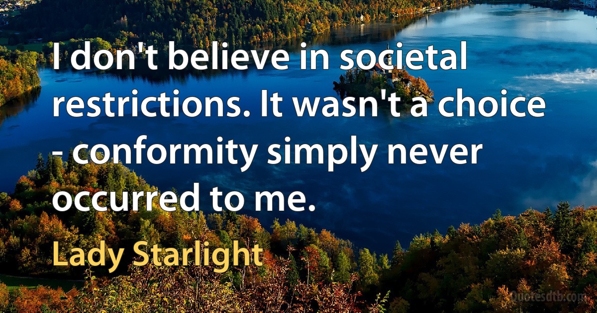 I don't believe in societal restrictions. It wasn't a choice - conformity simply never occurred to me. (Lady Starlight)