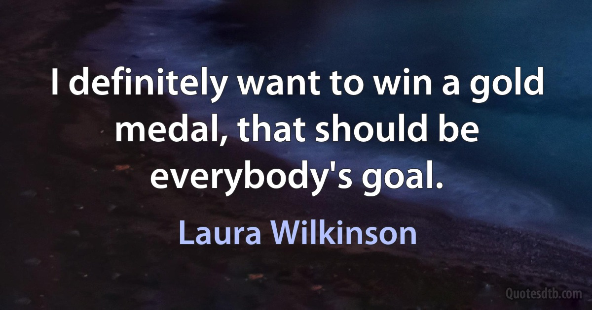 I definitely want to win a gold medal, that should be everybody's goal. (Laura Wilkinson)