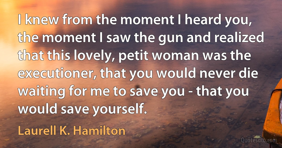 I knew from the moment I heard you, the moment I saw the gun and realized that this lovely, petit woman was the executioner, that you would never die waiting for me to save you - that you would save yourself. (Laurell K. Hamilton)