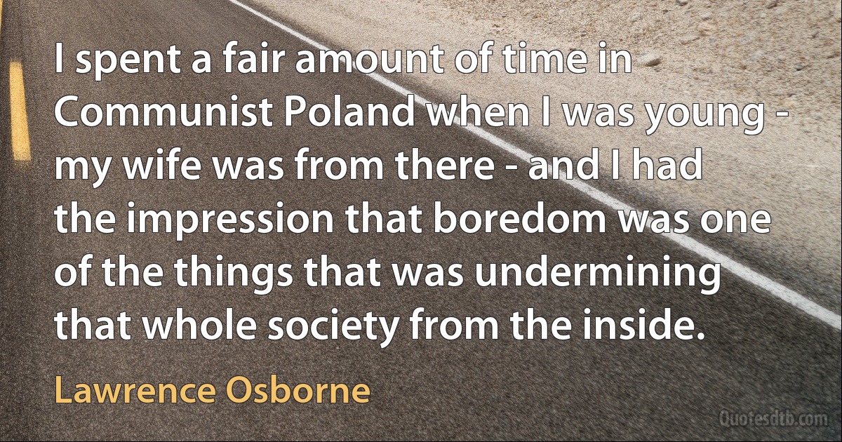 I spent a fair amount of time in Communist Poland when I was young - my wife was from there - and I had the impression that boredom was one of the things that was undermining that whole society from the inside. (Lawrence Osborne)