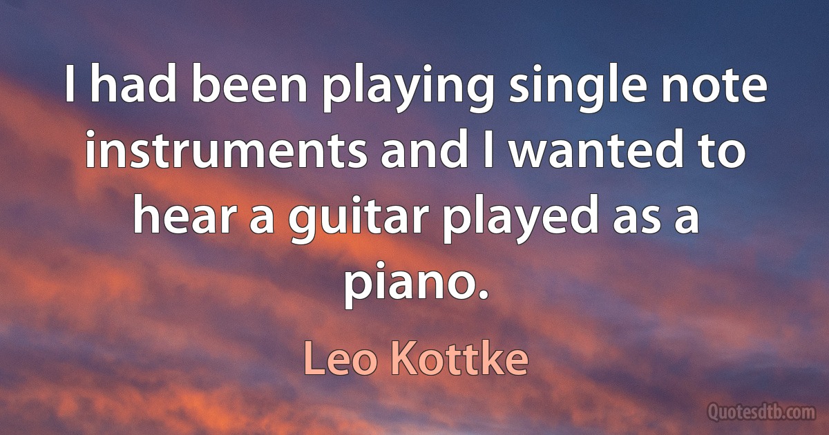 I had been playing single note instruments and I wanted to hear a guitar played as a piano. (Leo Kottke)