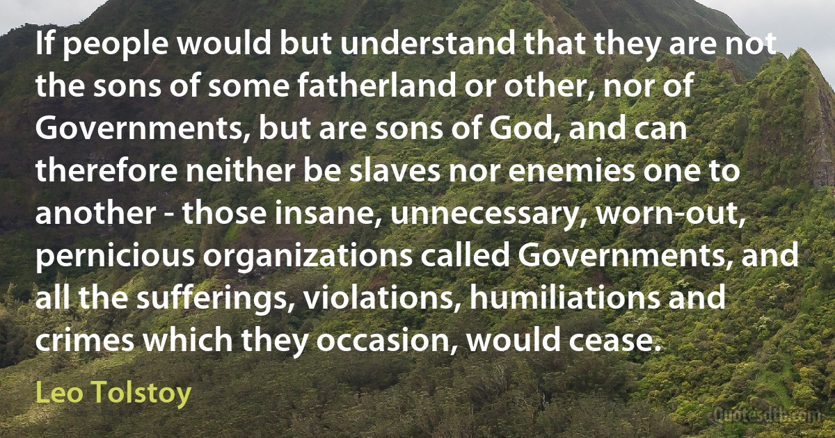 If people would but understand that they are not the sons of some fatherland or other, nor of Governments, but are sons of God, and can therefore neither be slaves nor enemies one to another - those insane, unnecessary, worn-out, pernicious organizations called Governments, and all the sufferings, violations, humiliations and crimes which they occasion, would cease. (Leo Tolstoy)