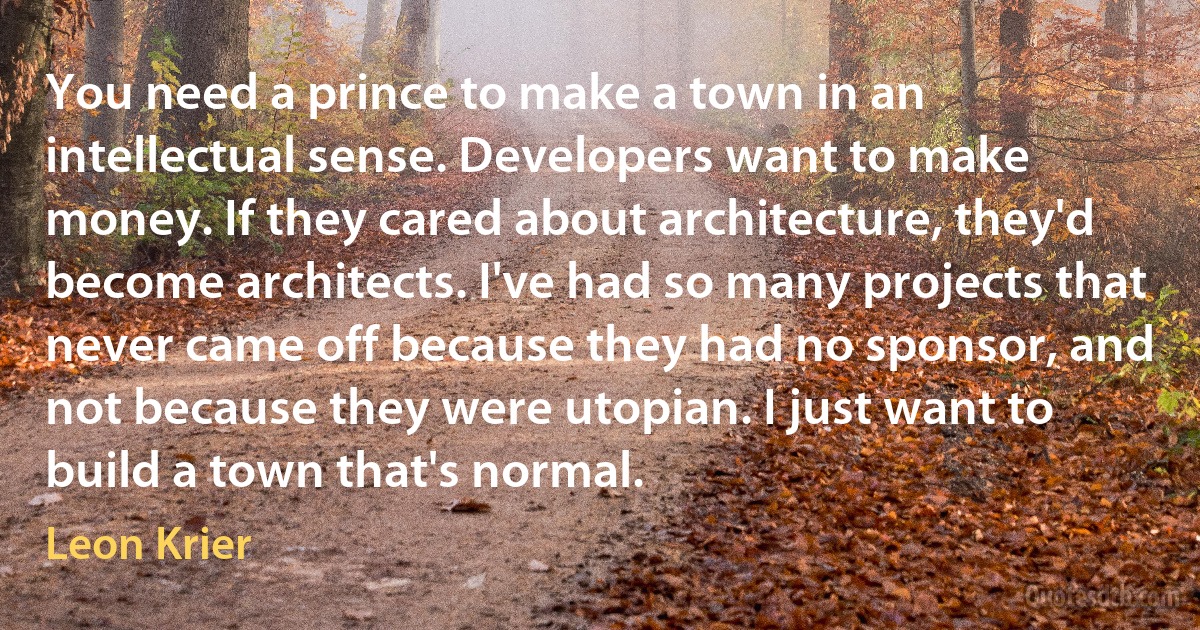 You need a prince to make a town in an intellectual sense. Developers want to make money. If they cared about architecture, they'd become architects. I've had so many projects that never came off because they had no sponsor, and not because they were utopian. I just want to build a town that's normal. (Leon Krier)