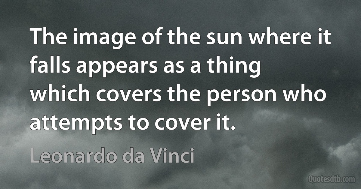 The image of the sun where it falls appears as a thing which covers the person who attempts to cover it. (Leonardo da Vinci)