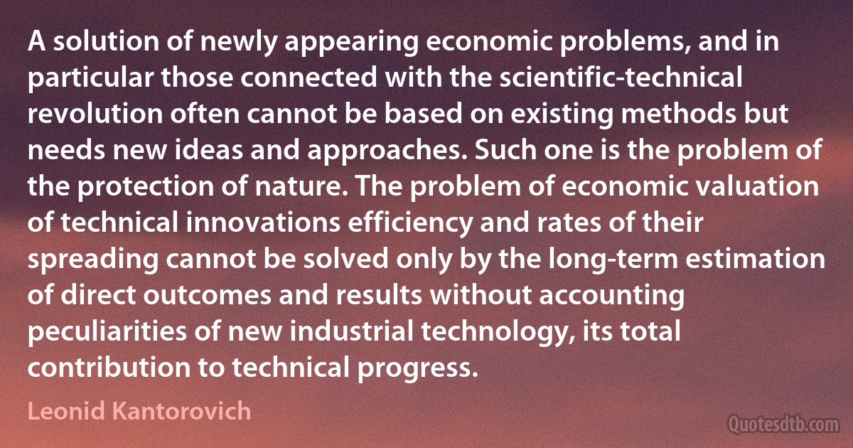 A solution of newly appearing economic problems, and in particular those connected with the scientific-technical revolution often cannot be based on existing methods but needs new ideas and approaches. Such one is the problem of the protection of nature. The problem of economic valuation of technical innovations efficiency and rates of their spreading cannot be solved only by the long-term estimation of direct outcomes and results without accounting peculiarities of new industrial technology, its total contribution to technical progress. (Leonid Kantorovich)