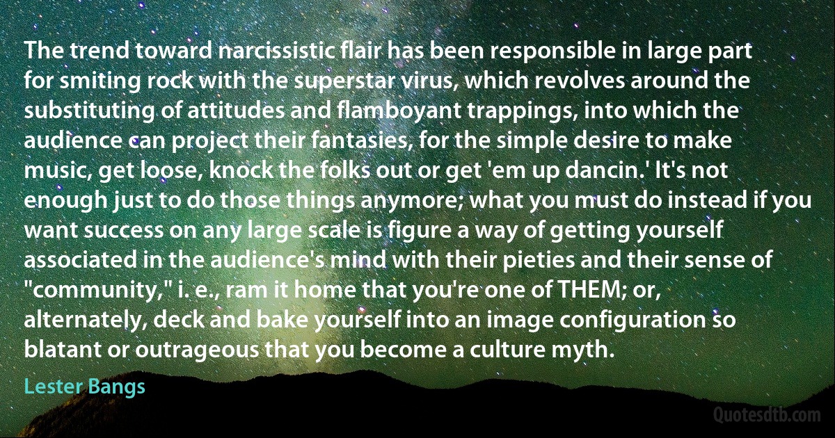 The trend toward narcissistic flair has been responsible in large part for smiting rock with the superstar virus, which revolves around the substituting of attitudes and flamboyant trappings, into which the audience can project their fantasies, for the simple desire to make music, get loose, knock the folks out or get 'em up dancin.' It's not enough just to do those things anymore; what you must do instead if you want success on any large scale is figure a way of getting yourself associated in the audience's mind with their pieties and their sense of "community," i. e., ram it home that you're one of THEM; or, alternately, deck and bake yourself into an image configuration so blatant or outrageous that you become a culture myth. (Lester Bangs)