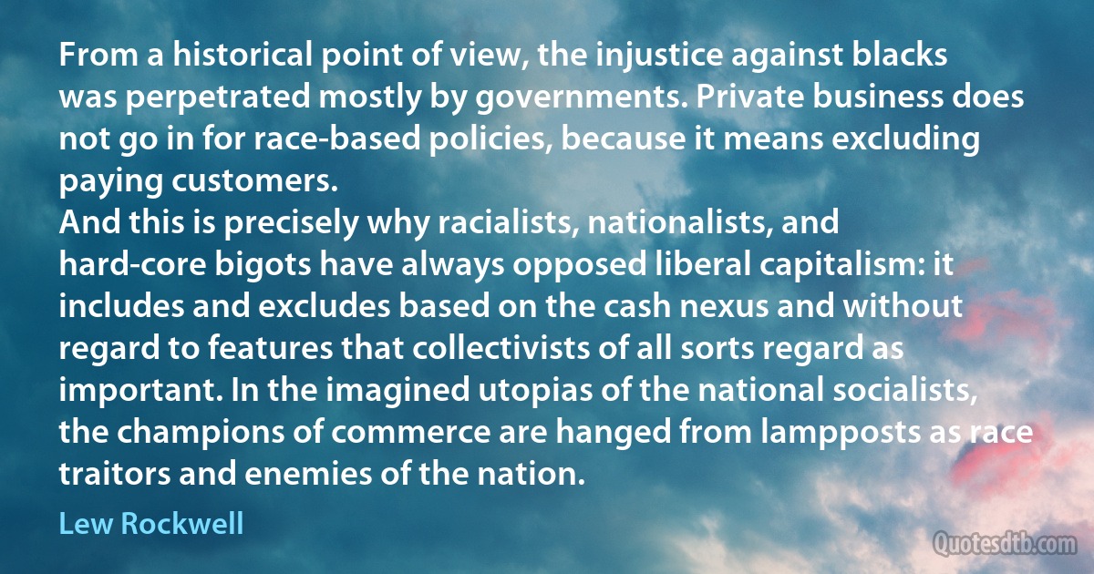 From a historical point of view, the injustice against blacks was perpetrated mostly by governments. Private business does not go in for race-based policies, because it means excluding paying customers.
And this is precisely why racialists, nationalists, and hard-core bigots have always opposed liberal capitalism: it includes and excludes based on the cash nexus and without regard to features that collectivists of all sorts regard as important. In the imagined utopias of the national socialists, the champions of commerce are hanged from lampposts as race traitors and enemies of the nation. (Lew Rockwell)