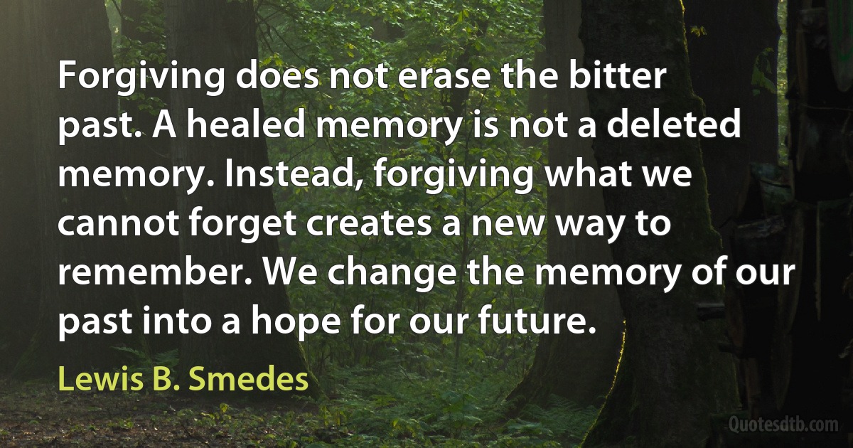 Forgiving does not erase the bitter past. A healed memory is not a deleted memory. Instead, forgiving what we cannot forget creates a new way to remember. We change the memory of our past into a hope for our future. (Lewis B. Smedes)