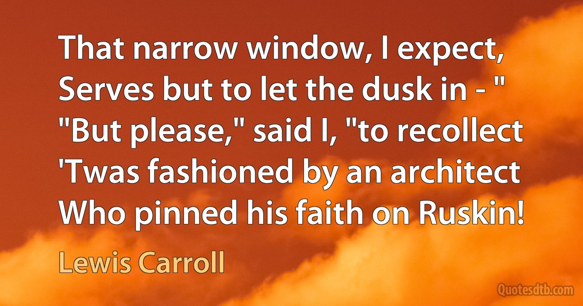 That narrow window, I expect,
Serves but to let the dusk in - "
"But please," said I, "to recollect
'Twas fashioned by an architect
Who pinned his faith on Ruskin! (Lewis Carroll)