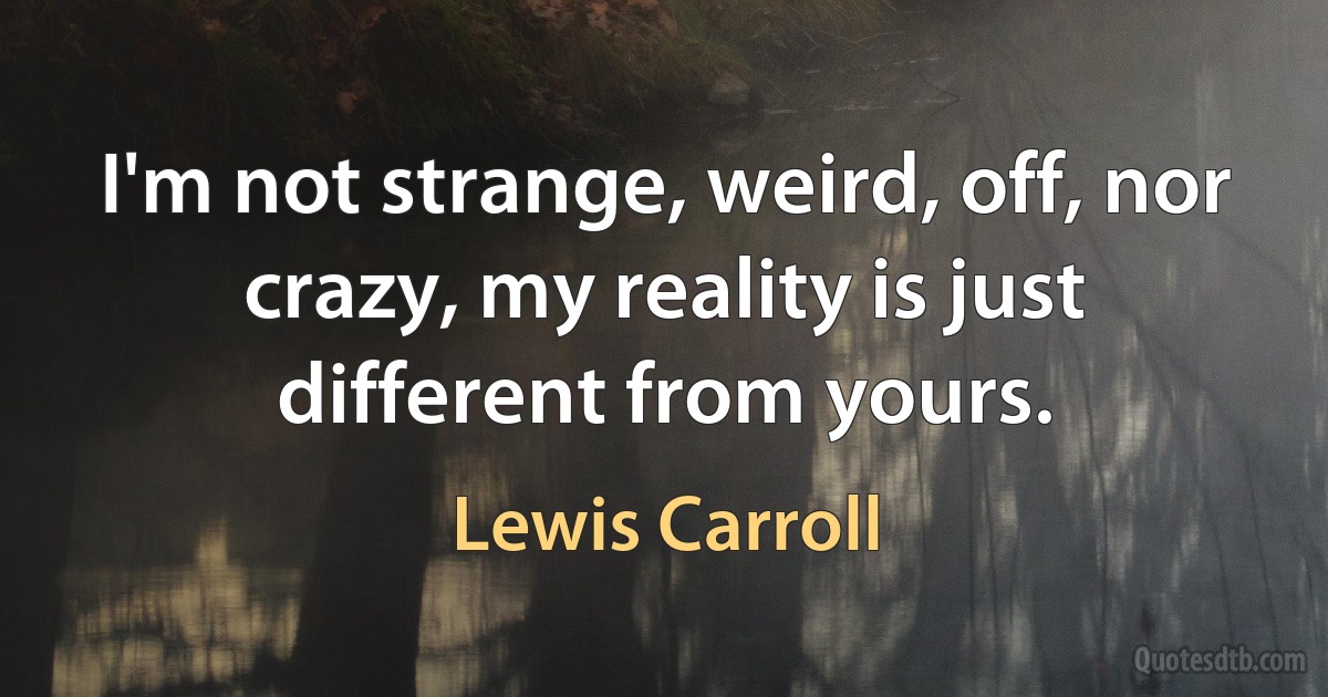 I'm not strange, weird, off, nor crazy, my reality is just different from yours. (Lewis Carroll)