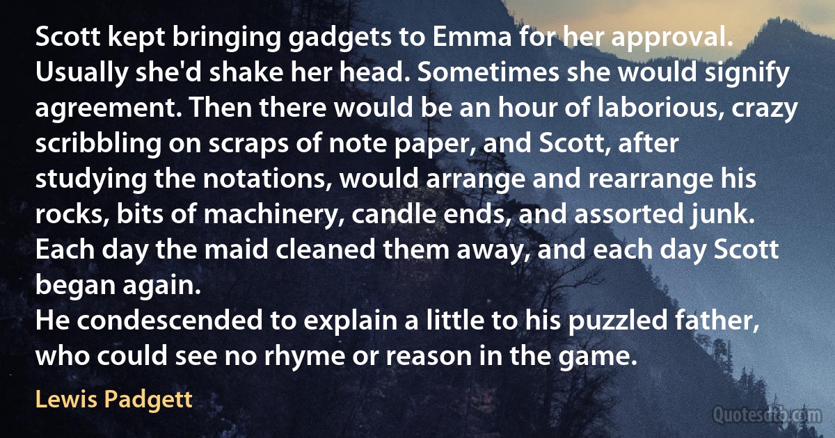 Scott kept bringing gadgets to Emma for her approval. Usually she'd shake her head. Sometimes she would signify agreement. Then there would be an hour of laborious, crazy scribbling on scraps of note paper, and Scott, after studying the notations, would arrange and rearrange his rocks, bits of machinery, candle ends, and assorted junk. Each day the maid cleaned them away, and each day Scott began again.
He condescended to explain a little to his puzzled father, who could see no rhyme or reason in the game. (Lewis Padgett)