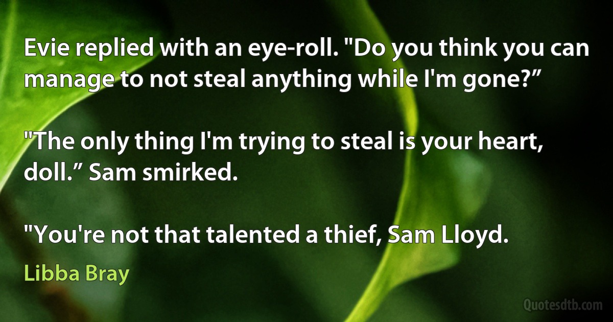 Evie replied with an eye-roll. "Do you think you can manage to not steal anything while I'm gone?”

"The only thing I'm trying to steal is your heart, doll.” Sam smirked.

"You're not that talented a thief, Sam Lloyd. (Libba Bray)