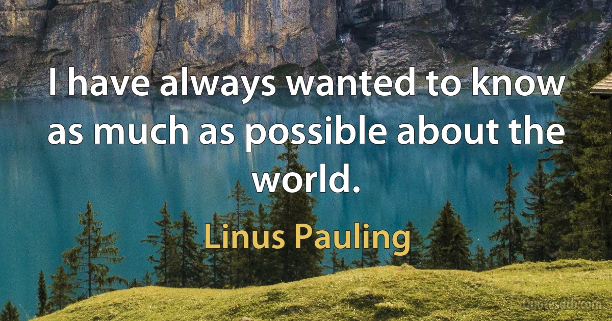 I have always wanted to know as much as possible about the world. (Linus Pauling)