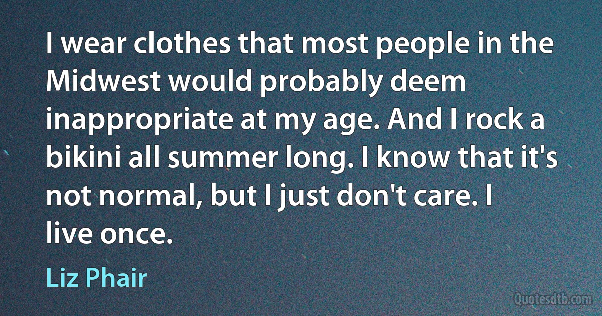 I wear clothes that most people in the Midwest would probably deem inappropriate at my age. And I rock a bikini all summer long. I know that it's not normal, but I just don't care. I live once. (Liz Phair)