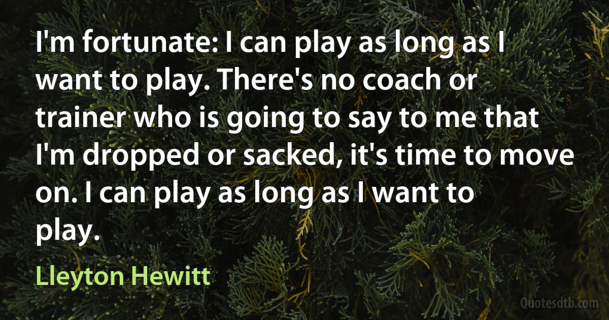 I'm fortunate: I can play as long as I want to play. There's no coach or trainer who is going to say to me that I'm dropped or sacked, it's time to move on. I can play as long as I want to play. (Lleyton Hewitt)