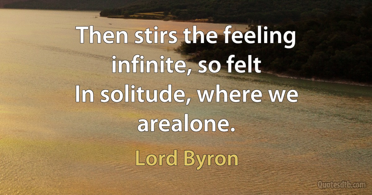 Then stirs the feeling infinite, so felt
In solitude, where we arealone. (Lord Byron)