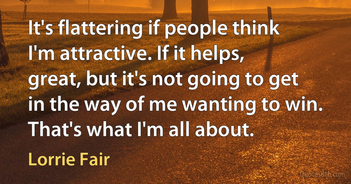 It's flattering if people think I'm attractive. If it helps, great, but it's not going to get in the way of me wanting to win. That's what I'm all about. (Lorrie Fair)