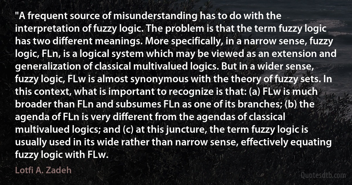 "A frequent source of misunderstanding has to do with the interpretation of fuzzy logic. The problem is that the term fuzzy logic has two different meanings. More specifically, in a narrow sense, fuzzy logic, FLn, is a logical system which may be viewed as an extension and generalization of classical multivalued logics. But in a wider sense, fuzzy logic, FLw is almost synonymous with the theory of fuzzy sets. In this context, what is important to recognize is that: (a) FLw is much broader than FLn and subsumes FLn as one of its branches; (b) the agenda of FLn is very different from the agendas of classical multivalued logics; and (c) at this juncture, the term fuzzy logic is usually used in its wide rather than narrow sense, effectively equating fuzzy logic with FLw. (Lotfi A. Zadeh)