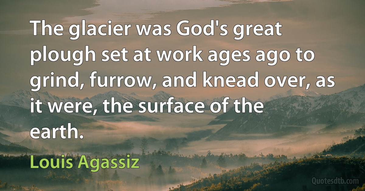 The glacier was God's great plough set at work ages ago to grind, furrow, and knead over, as it were, the surface of the earth. (Louis Agassiz)