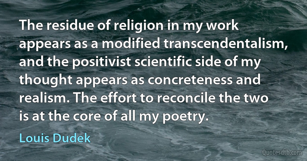 The residue of religion in my work appears as a modified transcendentalism, and the positivist scientific side of my thought appears as concreteness and realism. The effort to reconcile the two is at the core of all my poetry. (Louis Dudek)