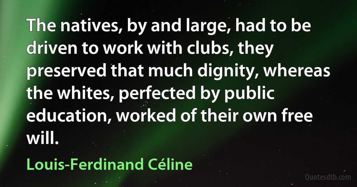 The natives, by and large, had to be driven to work with clubs, they preserved that much dignity, whereas the whites, perfected by public education, worked of their own free will. (Louis-Ferdinand Céline)