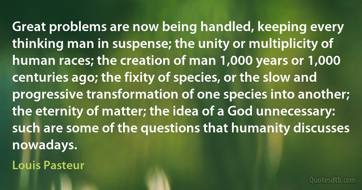 Great problems are now being handled, keeping every thinking man in suspense; the unity or multiplicity of human races; the creation of man 1,000 years or 1,000 centuries ago; the fixity of species, or the slow and progressive transformation of one species into another; the eternity of matter; the idea of a God unnecessary: such are some of the questions that humanity discusses nowadays. (Louis Pasteur)