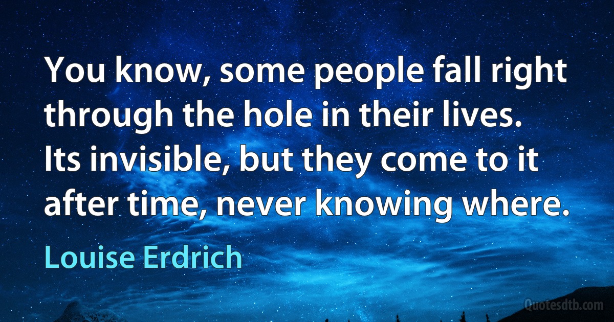 You know, some people fall right through the hole in their lives. Its invisible, but they come to it after time, never knowing where. (Louise Erdrich)