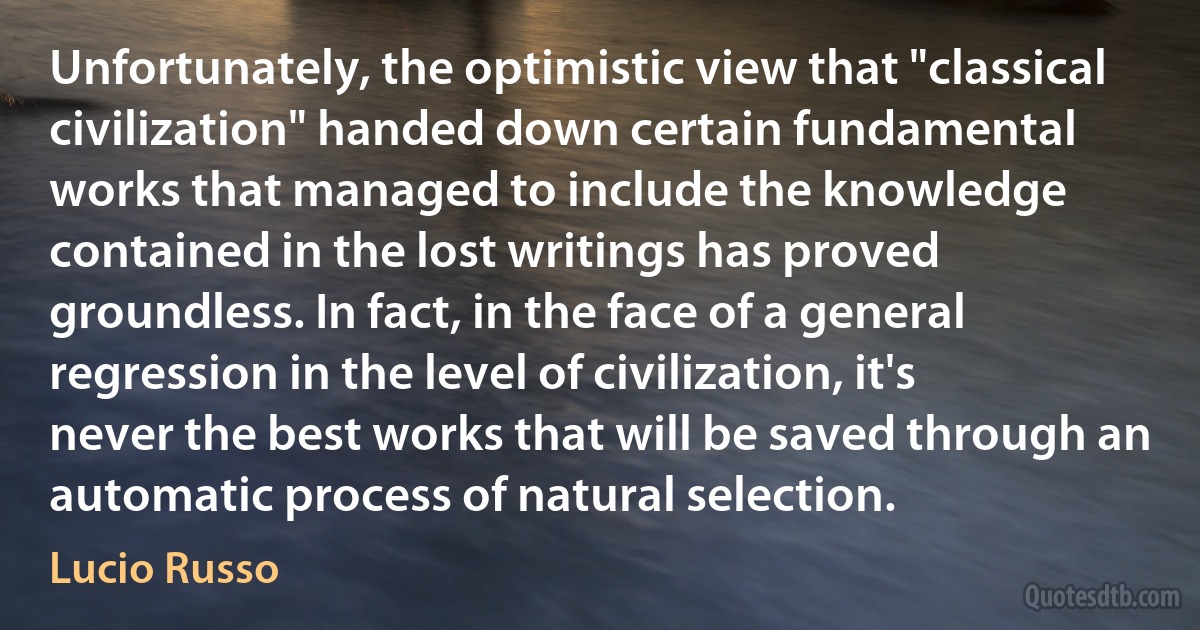 Unfortunately, the optimistic view that "classical civilization" handed down certain fundamental works that managed to include the knowledge contained in the lost writings has proved groundless. In fact, in the face of a general regression in the level of civilization, it's never the best works that will be saved through an automatic process of natural selection. (Lucio Russo)