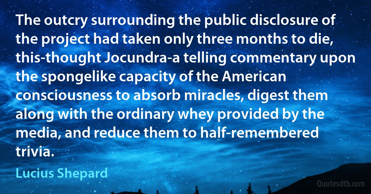 The outcry surrounding the public disclosure of the project had taken only three months to die, this-thought Jocundra-a telling commentary upon the spongelike capacity of the American consciousness to absorb miracles, digest them along with the ordinary whey provided by the media, and reduce them to half-remembered trivia. (Lucius Shepard)