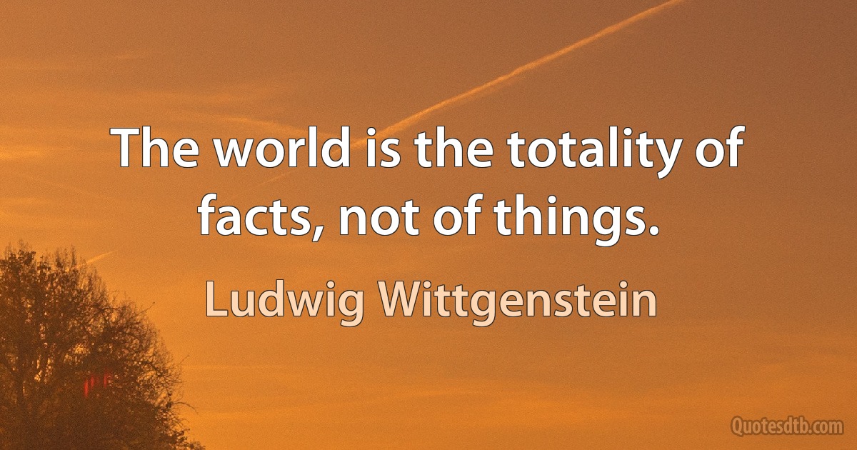 The world is the totality of facts, not of things. (Ludwig Wittgenstein)