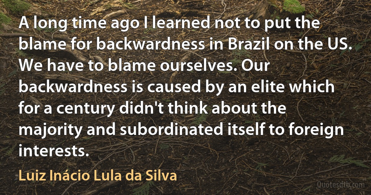 A long time ago I learned not to put the blame for backwardness in Brazil on the US. We have to blame ourselves. Our backwardness is caused by an elite which for a century didn't think about the majority and subordinated itself to foreign interests. (Luiz Inácio Lula da Silva)