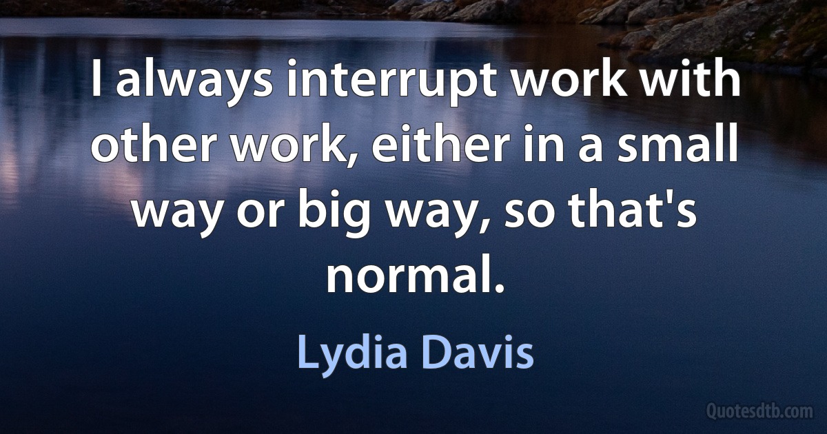 I always interrupt work with other work, either in a small way or big way, so that's normal. (Lydia Davis)