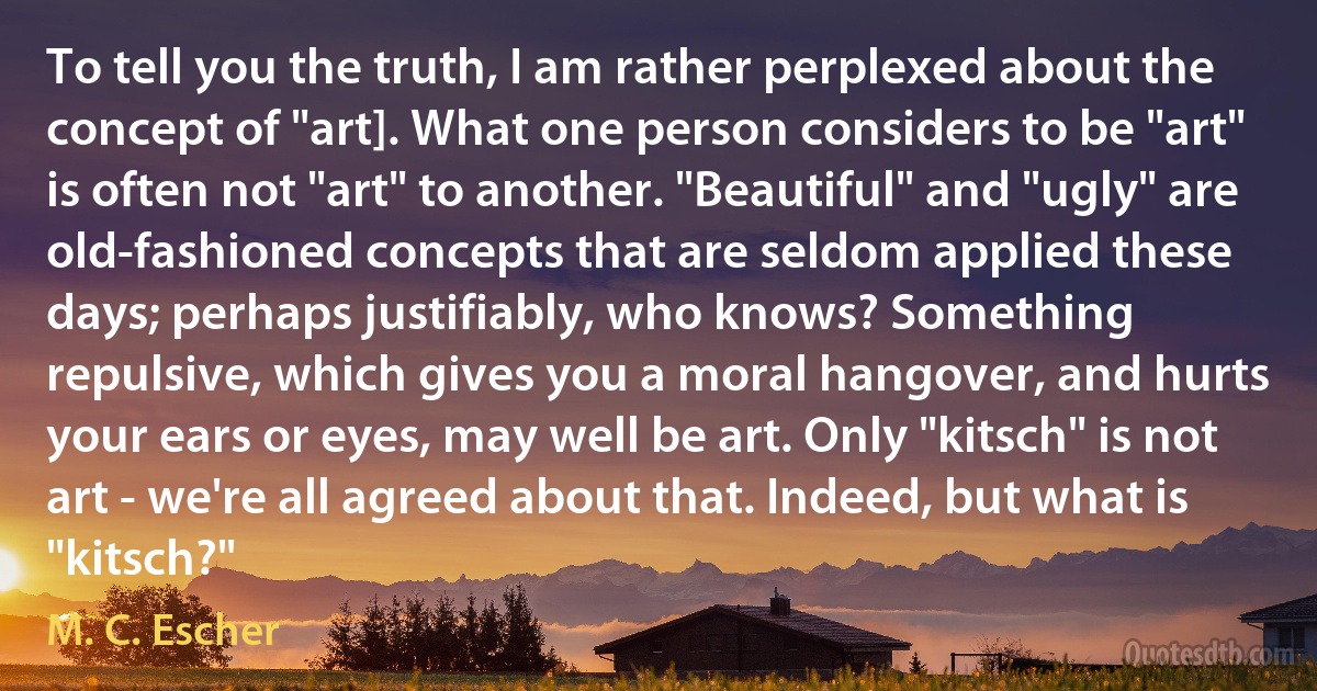 To tell you the truth, I am rather perplexed about the concept of "art]. What one person considers to be "art" is often not "art" to another. "Beautiful" and "ugly" are old-fashioned concepts that are seldom applied these days; perhaps justifiably, who knows? Something repulsive, which gives you a moral hangover, and hurts your ears or eyes, may well be art. Only "kitsch" is not art - we're all agreed about that. Indeed, but what is "kitsch?" (M. C. Escher)