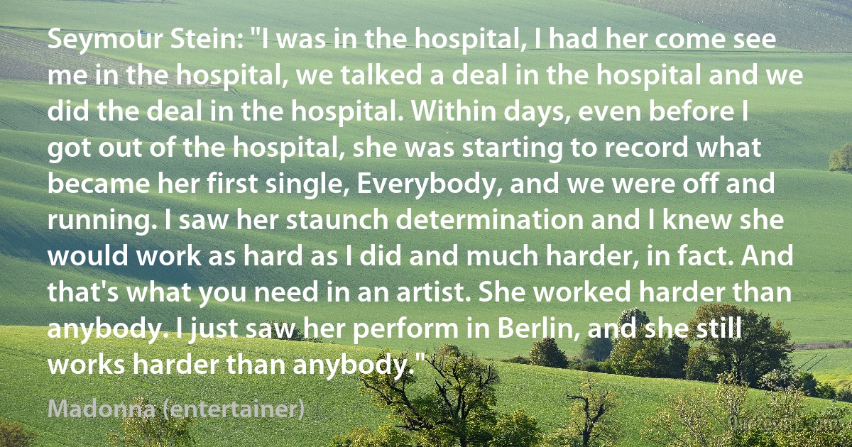 Seymour Stein: "I was in the hospital, I had her come see me in the hospital, we talked a deal in the hospital and we did the deal in the hospital. Within days, even before I got out of the hospital, she was starting to record what became her first single, Everybody, and we were off and running. I saw her staunch determination and I knew she would work as hard as I did and much harder, in fact. And that's what you need in an artist. She worked harder than anybody. I just saw her perform in Berlin, and she still works harder than anybody." (Madonna (entertainer))