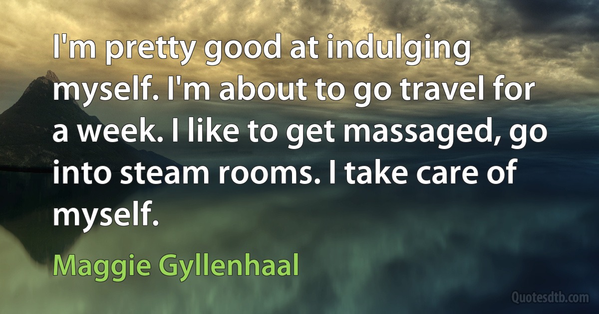 I'm pretty good at indulging myself. I'm about to go travel for a week. I like to get massaged, go into steam rooms. I take care of myself. (Maggie Gyllenhaal)