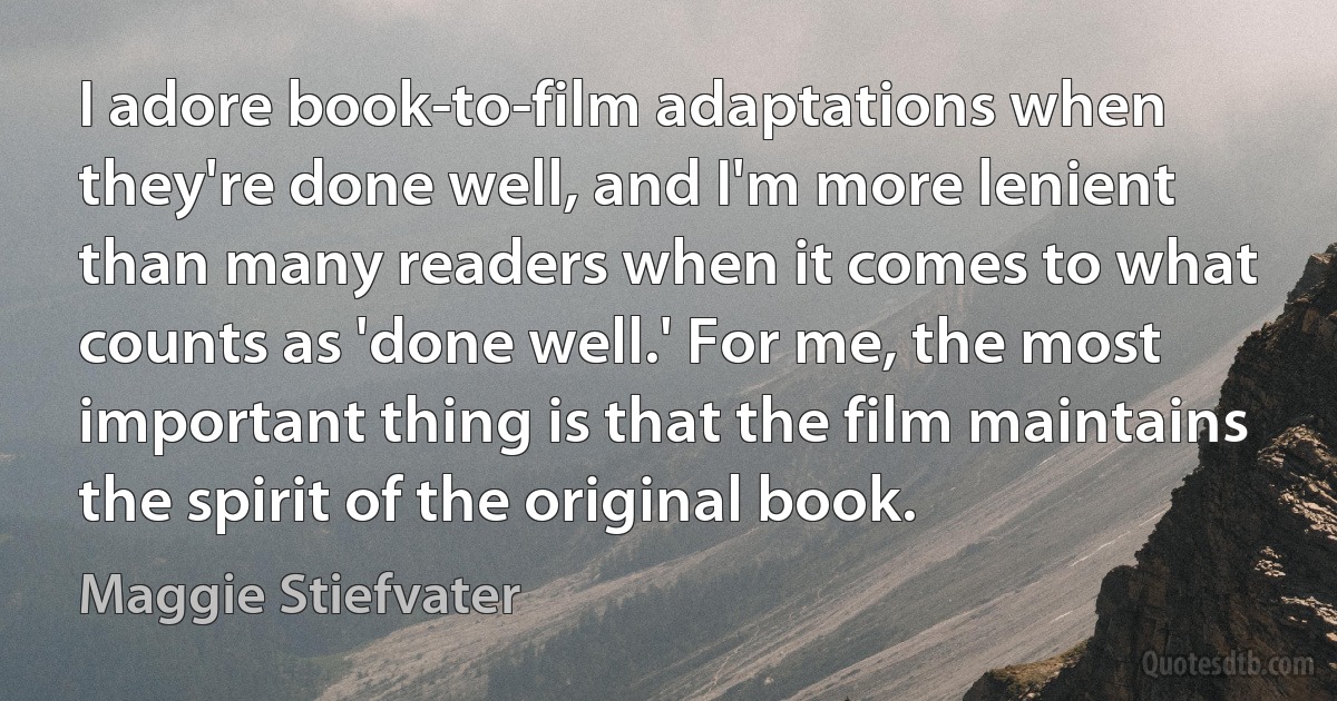 I adore book-to-film adaptations when they're done well, and I'm more lenient than many readers when it comes to what counts as 'done well.' For me, the most important thing is that the film maintains the spirit of the original book. (Maggie Stiefvater)