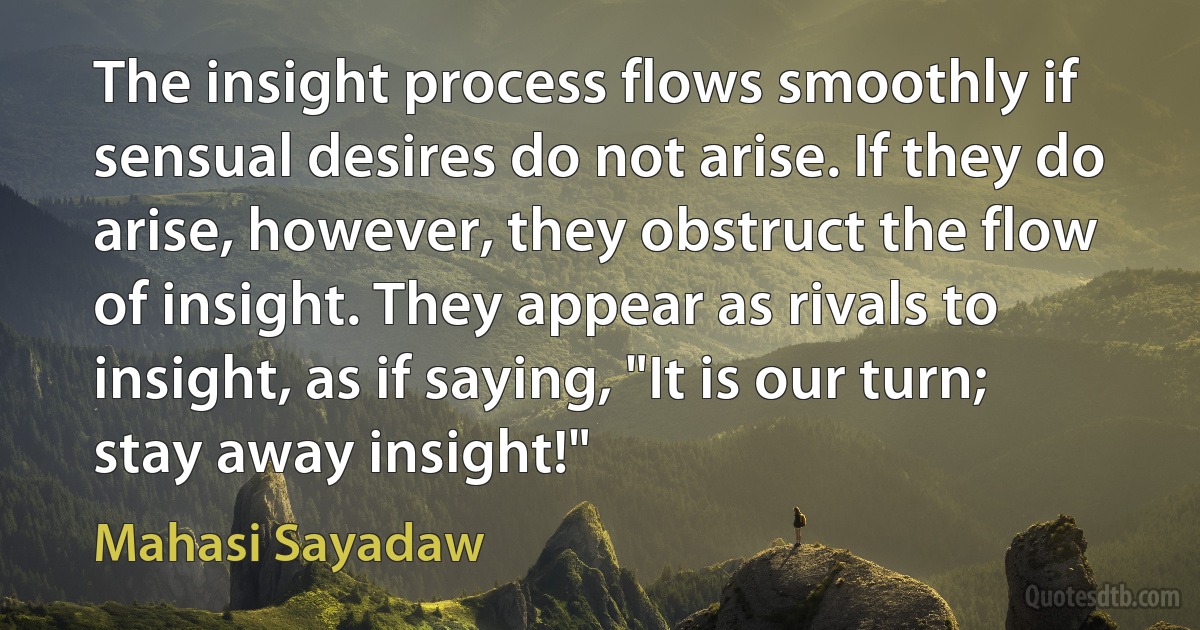 The insight process flows smoothly if sensual desires do not arise. If they do arise, however, they obstruct the flow of insight. They appear as rivals to insight, as if saying, "It is our turn; stay away insight!" (Mahasi Sayadaw)