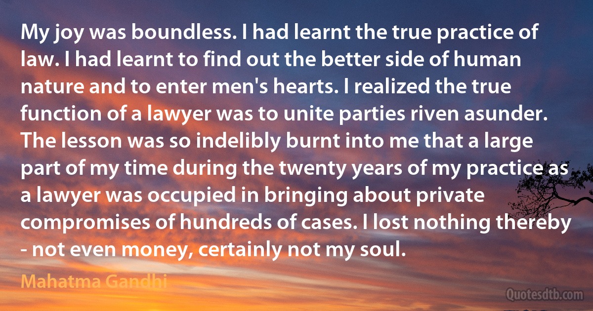 My joy was boundless. I had learnt the true practice of law. I had learnt to find out the better side of human nature and to enter men's hearts. I realized the true function of a lawyer was to unite parties riven asunder. The lesson was so indelibly burnt into me that a large part of my time during the twenty years of my practice as a lawyer was occupied in bringing about private compromises of hundreds of cases. I lost nothing thereby - not even money, certainly not my soul. (Mahatma Gandhi)