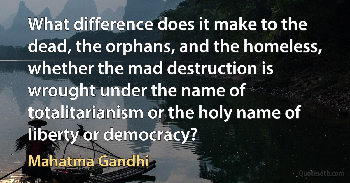 What difference does it make to the dead, the orphans, and the homeless, whether the mad destruction is wrought under the name of totalitarianism or the holy name of liberty or democracy? (Mahatma Gandhi)