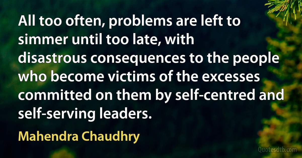 All too often, problems are left to simmer until too late, with disastrous consequences to the people who become victims of the excesses committed on them by self-centred and self-serving leaders. (Mahendra Chaudhry)