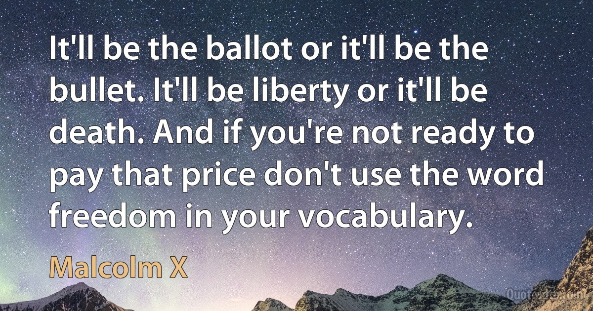 It'll be the ballot or it'll be the bullet. It'll be liberty or it'll be death. And if you're not ready to pay that price don't use the word freedom in your vocabulary. (Malcolm X)