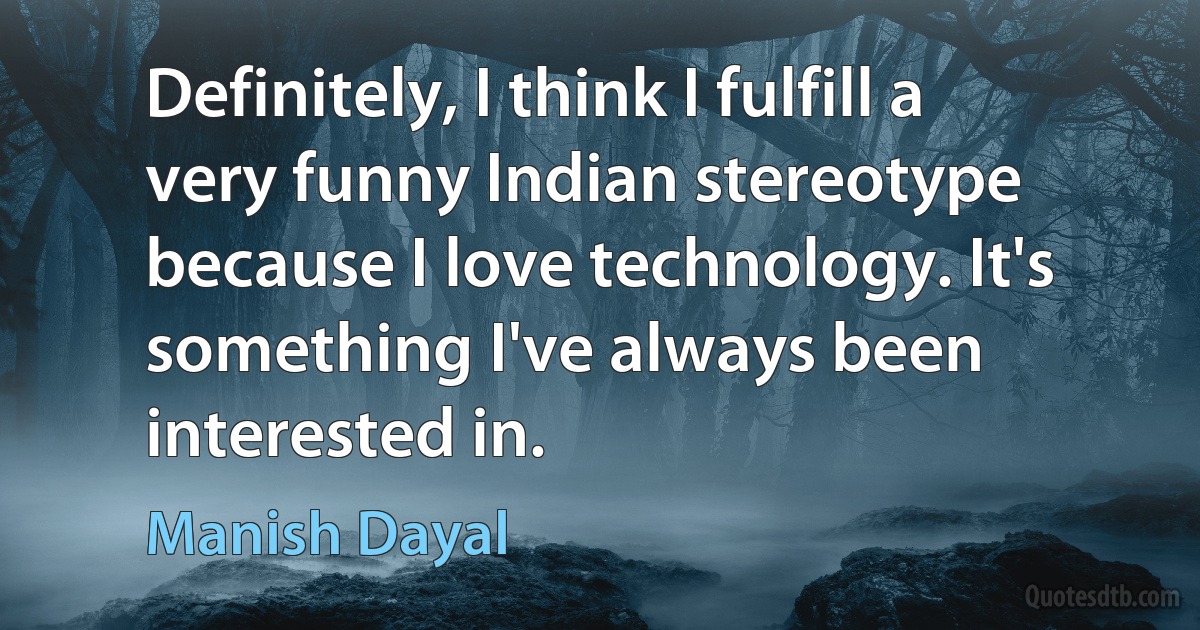 Definitely, I think I fulfill a very funny Indian stereotype because I love technology. It's something I've always been interested in. (Manish Dayal)