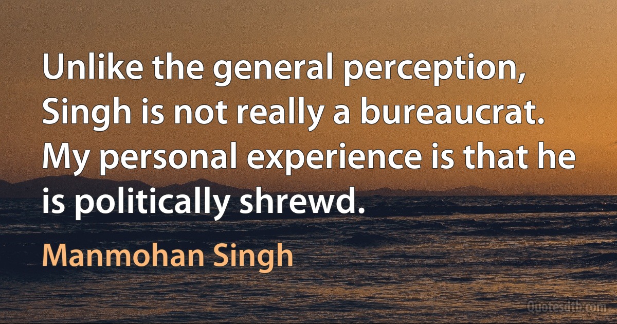 Unlike the general perception, Singh is not really a bureaucrat. My personal experience is that he is politically shrewd. (Manmohan Singh)