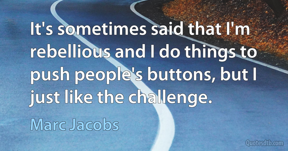 It's sometimes said that I'm rebellious and I do things to push people's buttons, but I just like the challenge. (Marc Jacobs)