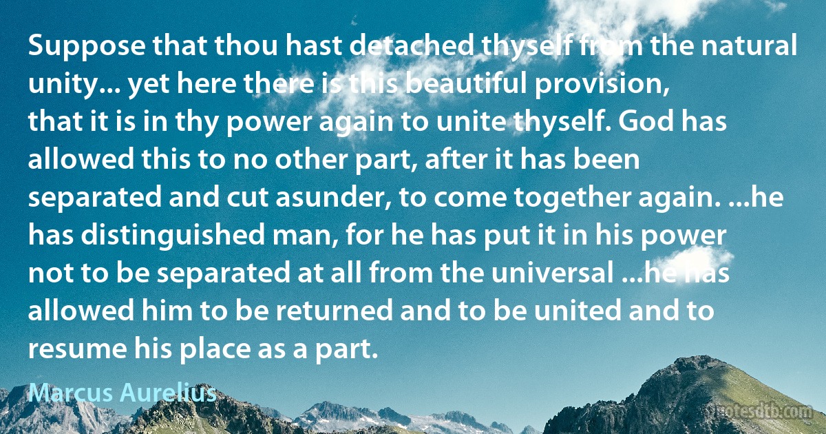 Suppose that thou hast detached thyself from the natural unity... yet here there is this beautiful provision, that it is in thy power again to unite thyself. God has allowed this to no other part, after it has been separated and cut asunder, to come together again. ...he has distinguished man, for he has put it in his power not to be separated at all from the universal ...he has allowed him to be returned and to be united and to resume his place as a part. (Marcus Aurelius)