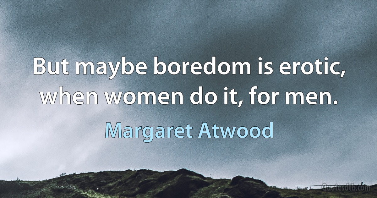 But maybe boredom is erotic, when women do it, for men. (Margaret Atwood)