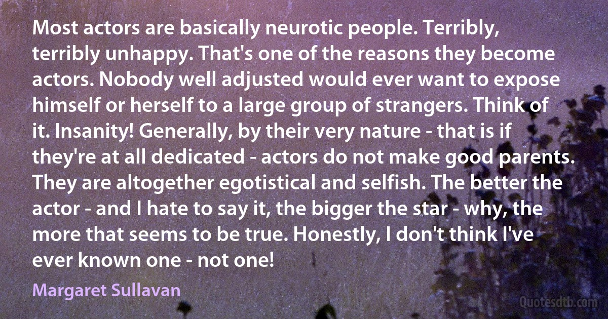 Most actors are basically neurotic people. Terribly, terribly unhappy. That's one of the reasons they become actors. Nobody well adjusted would ever want to expose himself or herself to a large group of strangers. Think of it. Insanity! Generally, by their very nature - that is if they're at all dedicated - actors do not make good parents. They are altogether egotistical and selfish. The better the actor - and I hate to say it, the bigger the star - why, the more that seems to be true. Honestly, I don't think I've ever known one - not one! (Margaret Sullavan)