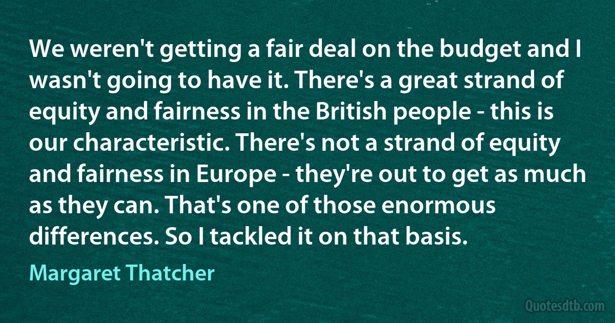 We weren't getting a fair deal on the budget and I wasn't going to have it. There's a great strand of equity and fairness in the British people - this is our characteristic. There's not a strand of equity and fairness in Europe - they're out to get as much as they can. That's one of those enormous differences. So I tackled it on that basis. (Margaret Thatcher)